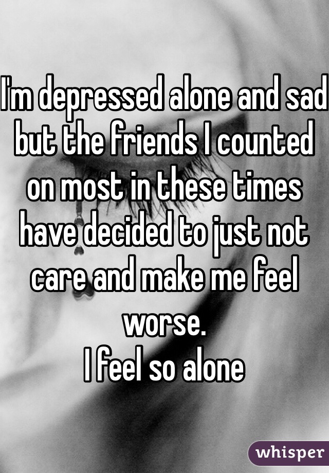 I'm depressed alone and sad but the friends I counted on most in these times have decided to just not care and make me feel worse.
I feel so alone