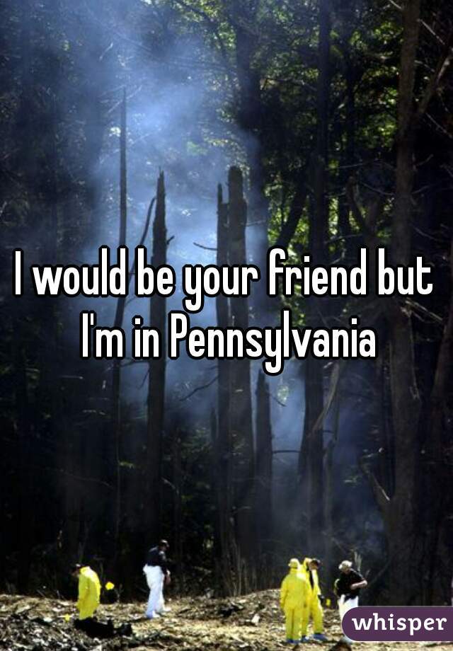 I would be your friend but I'm in Pennsylvania