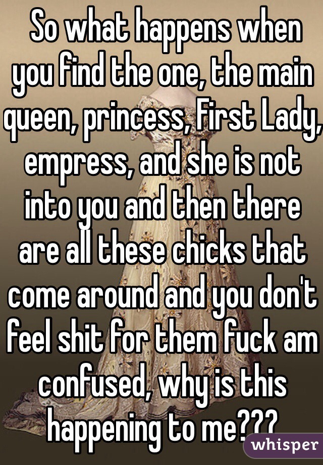  So what happens when you find the one, the main queen, princess, First Lady, empress, and she is not into you and then there are all these chicks that come around and you don't feel shit for them fuck am confused, why is this happening to me???