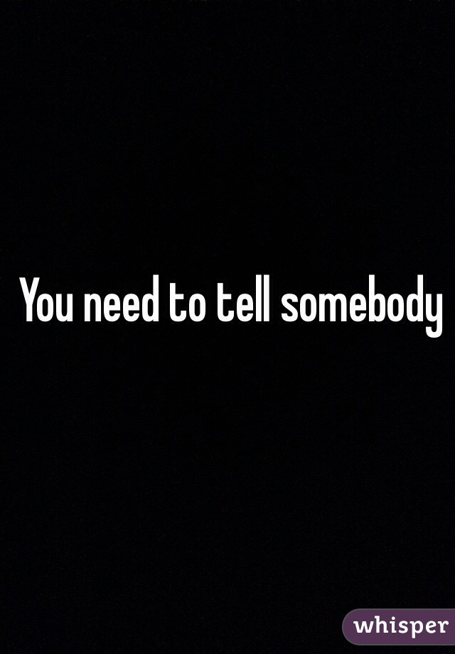You need to tell somebody 
