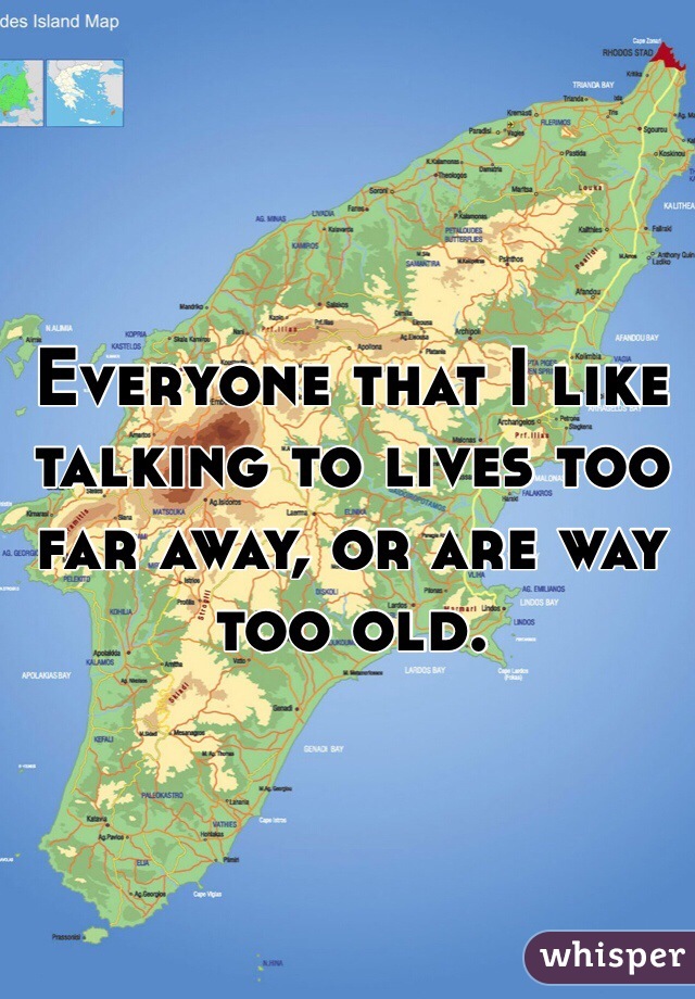 Everyone that I like talking to lives too far away, or are way too old. 