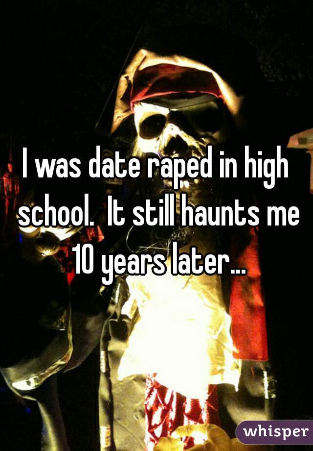 I was date raped in high school.  It still haunts me 10 years later...
