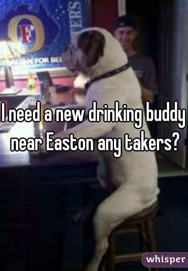 I need a new drinking buddy near Easton any takers?