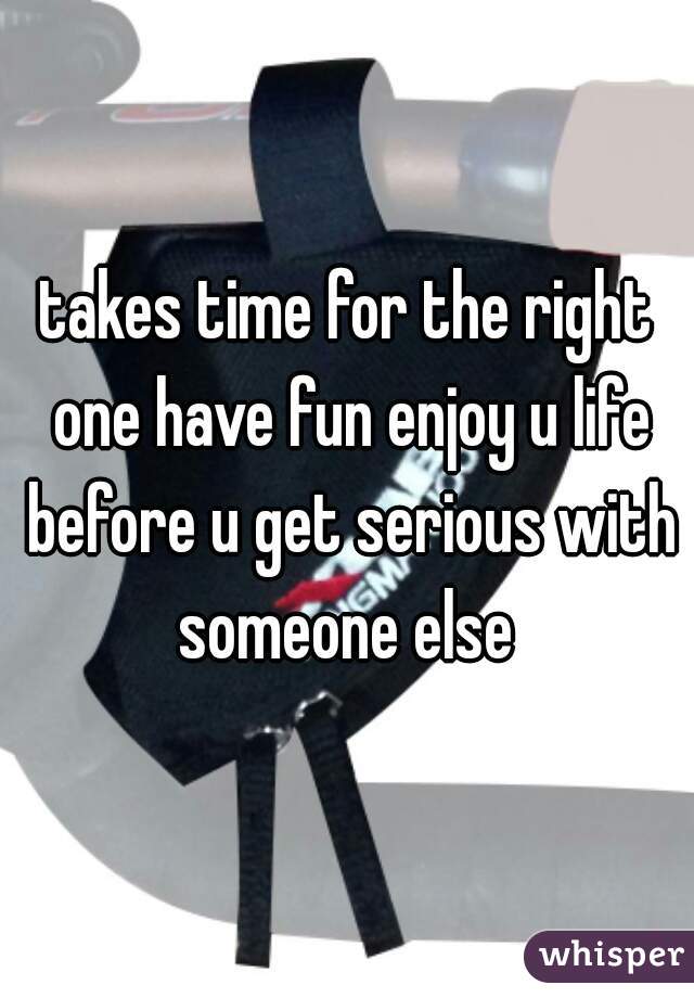 takes time for the right one have fun enjoy u life before u get serious with someone else 