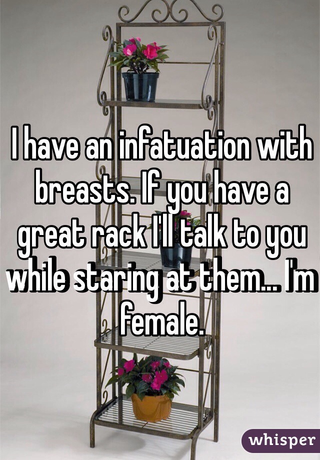I have an infatuation with breasts. If you have a great rack I'll talk to you while staring at them... I'm female. 