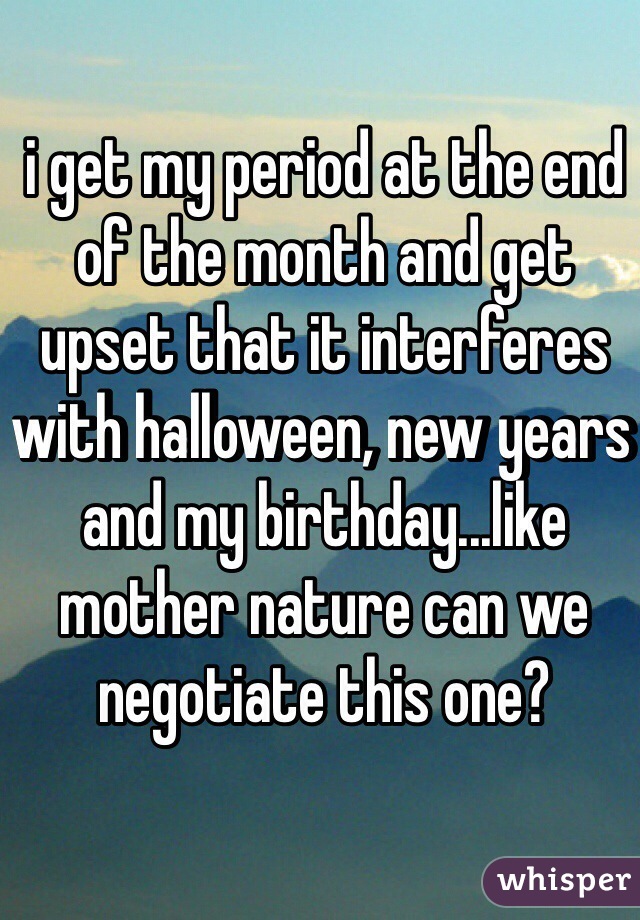 i get my period at the end of the month and get upset that it interferes with halloween, new years and my birthday...like mother nature can we negotiate this one?