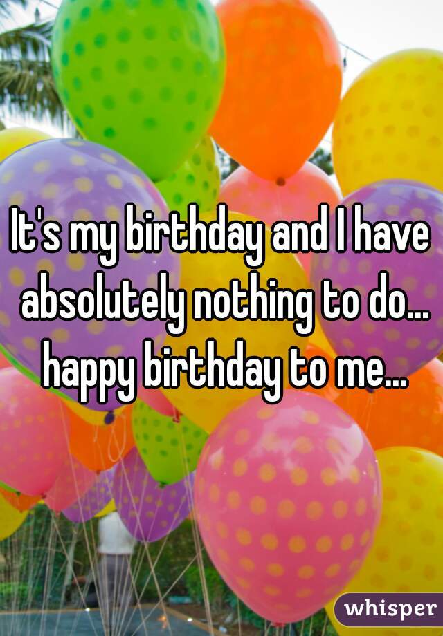 It's my birthday and I have absolutely nothing to do... happy birthday to me...