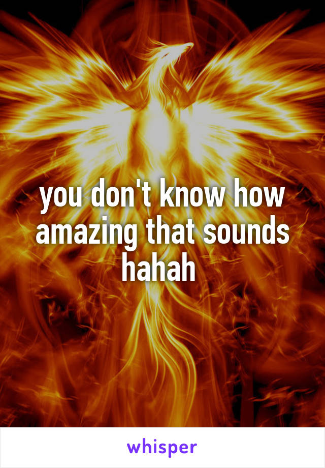 you don't know how amazing that sounds hahah 