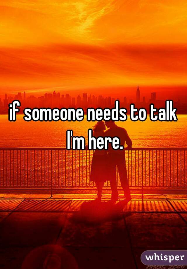 if someone needs to talk I'm here.