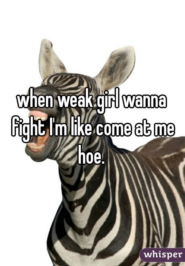 when weak girl wanna fight I'm like come at me hoe. 