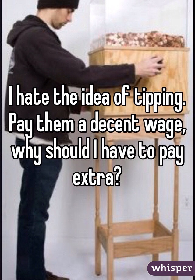 I hate the idea of tipping.
Pay them a decent wage, why should I have to pay extra?