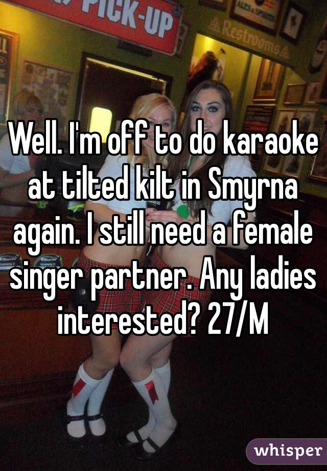 Well. I'm off to do karaoke at tilted kilt in Smyrna again. I still need a female singer partner. Any ladies interested? 27/M