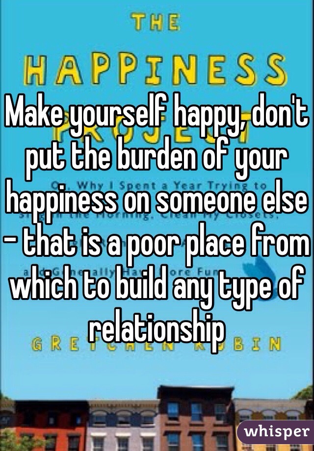 Make yourself happy, don't put the burden of your happiness on someone else - that is a poor place from which to build any type of relationship