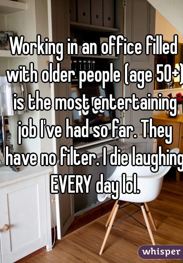 Working in an office filled with older people (age 50+) is the most entertaining job I've had so far. They have no filter. I die laughing EVERY day lol.