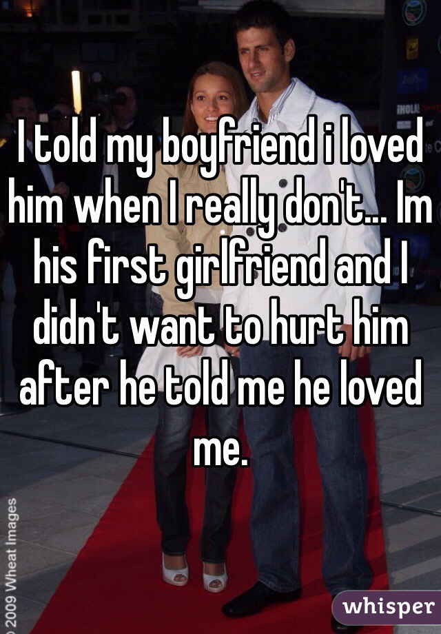 I told my boyfriend i loved him when I really don't... Im his first girlfriend and I didn't want to hurt him after he told me he loved me. 