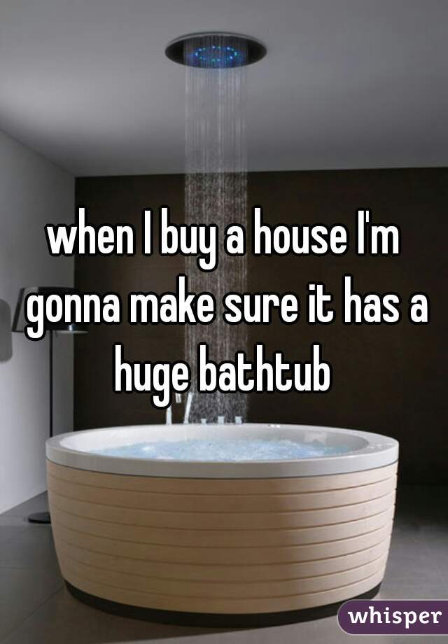 when I buy a house I'm gonna make sure it has a huge bathtub 