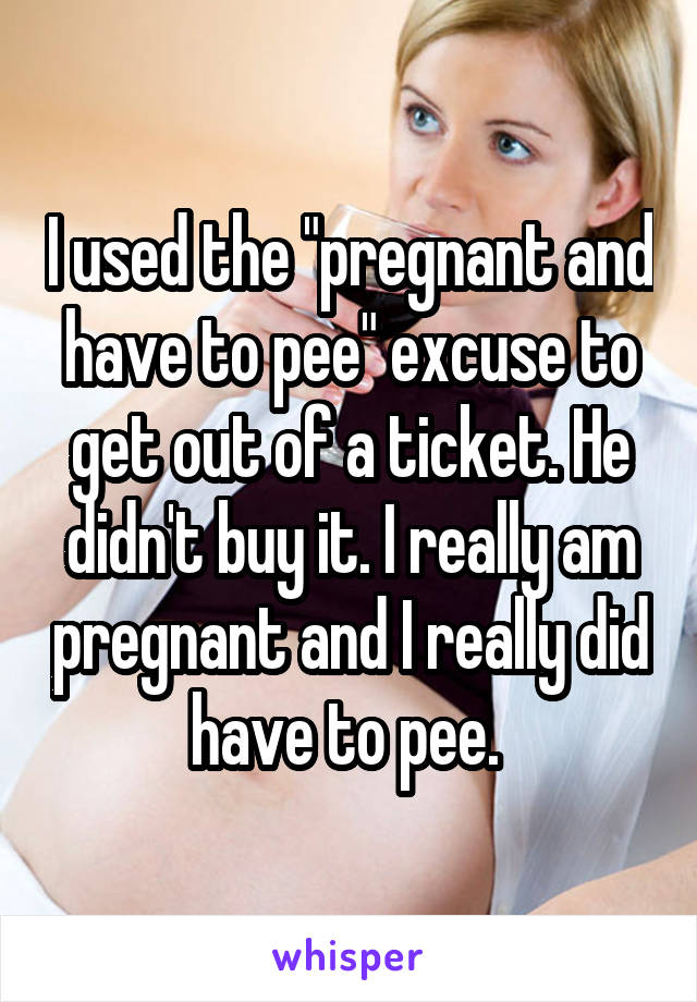 I used the "pregnant and have to pee" excuse to get out of a ticket. He didn't buy it. I really am pregnant and I really did have to pee. 