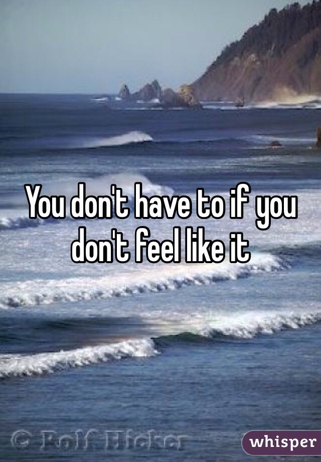 You don't have to if you don't feel like it 
