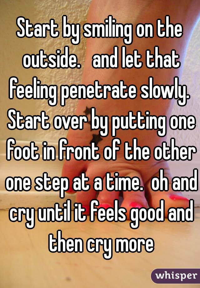 Start by smiling on the outside.   and let that feeling penetrate slowly.  Start over by putting one foot in front of the other one step at a time.  oh and cry until it feels good and then cry more
