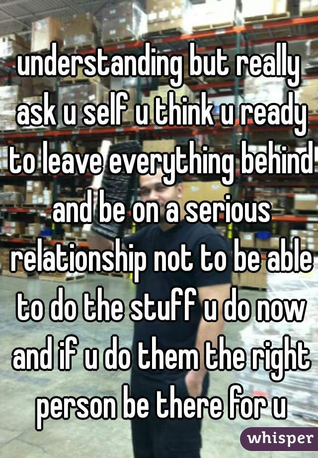understanding but really ask u self u think u ready to leave everything behind and be on a serious relationship not to be able to do the stuff u do now and if u do them the right person be there for u