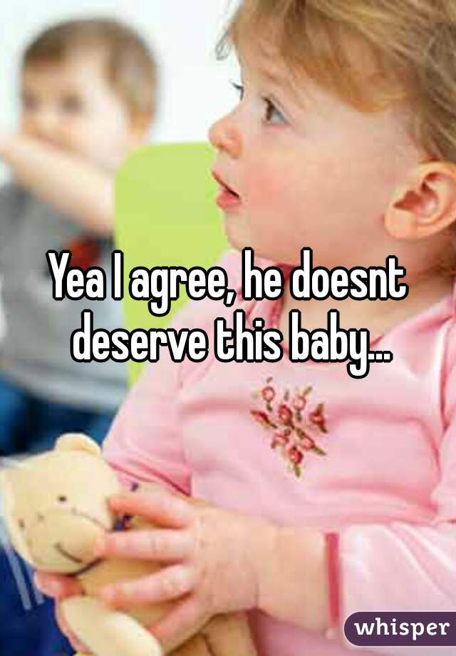 Yea I agree, he doesnt deserve this baby...