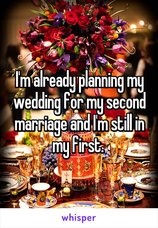 I'm already planning my wedding for my second marriage and I'm still in my first. 
