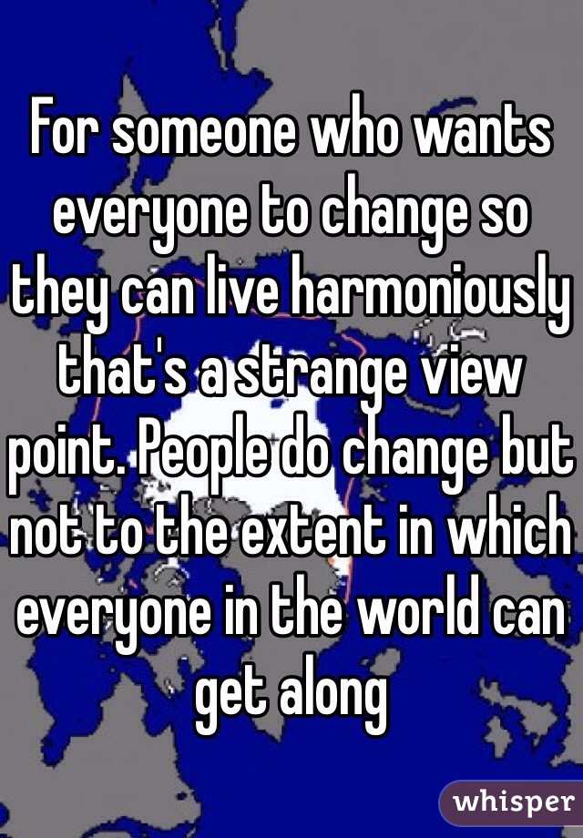 For someone who wants everyone to change so they can live harmoniously that's a strange view point. People do change but not to the extent in which everyone in the world can get along