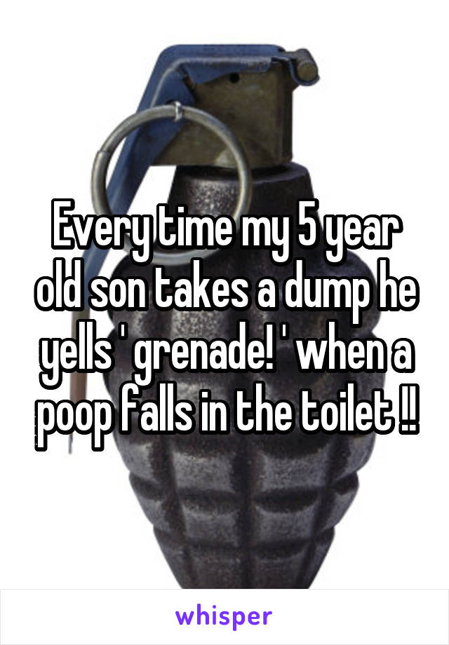 Every time my 5 year old son takes a dump he yells ' grenade! ' when a poop falls in the toilet !!