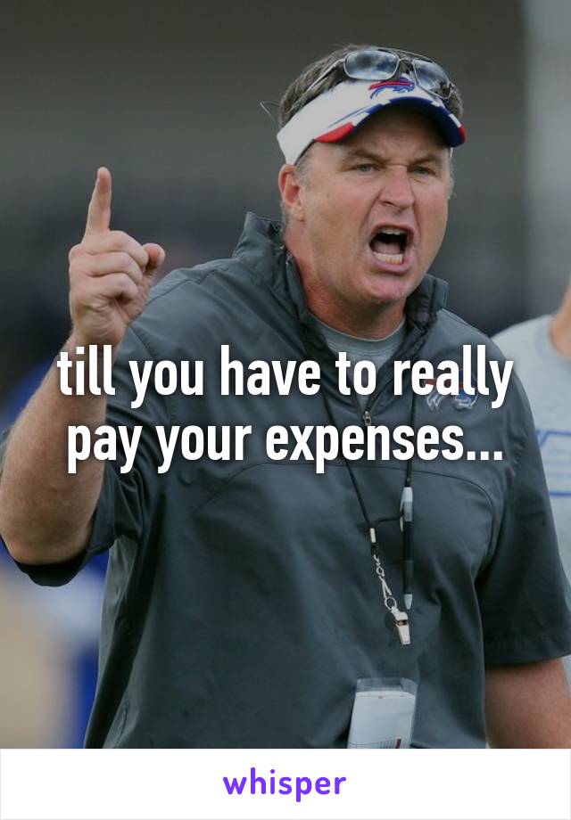 till you have to really pay your expenses...