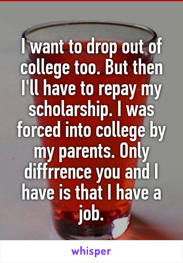 I want to drop out of college too. But then I'll have to repay my scholarship. I was forced into college by my parents. Only diffrrence you and I have is that I have a job.