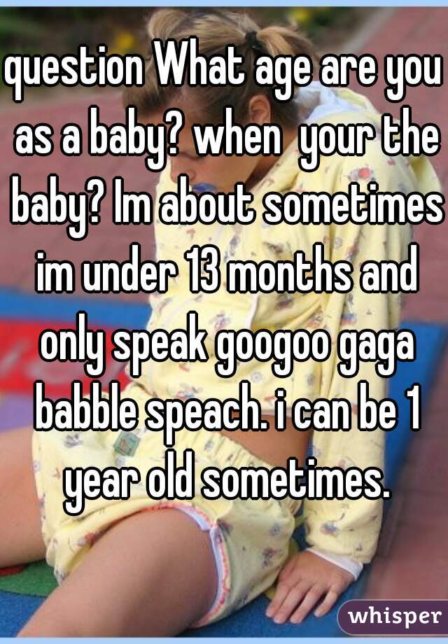 question What age are you as a baby? when  your the baby? Im about sometimes im under 13 months and only speak googoo gaga babble speach. i can be 1 year old sometimes.