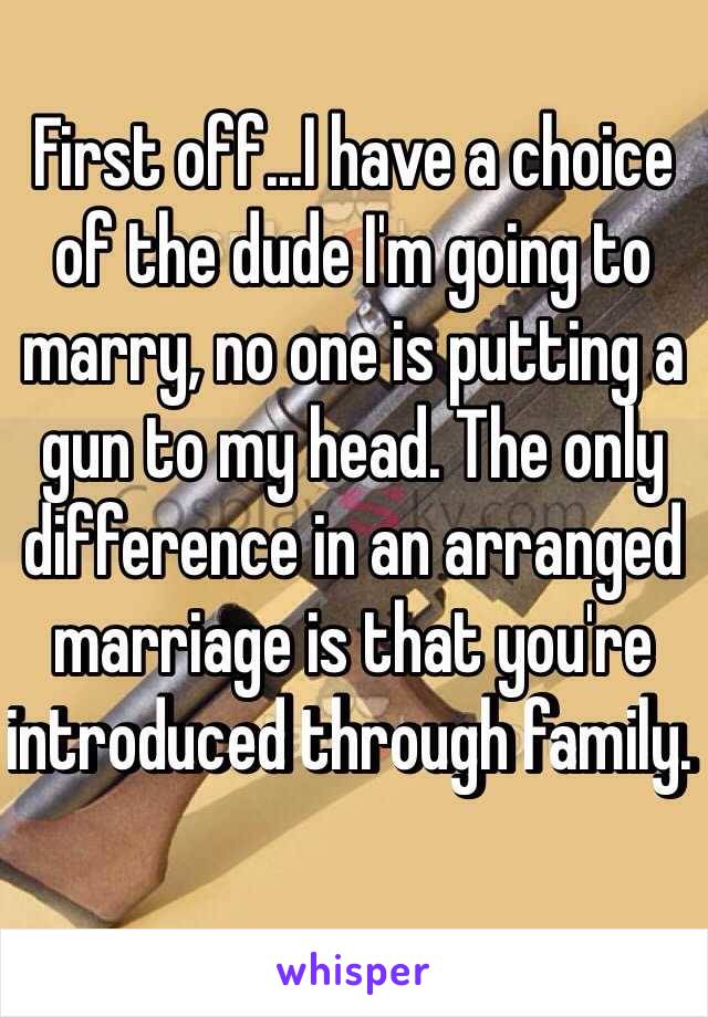 First off...I have a choice of the dude I'm going to marry, no one is putting a gun to my head. The only difference in an arranged marriage is that you're introduced through family. 
