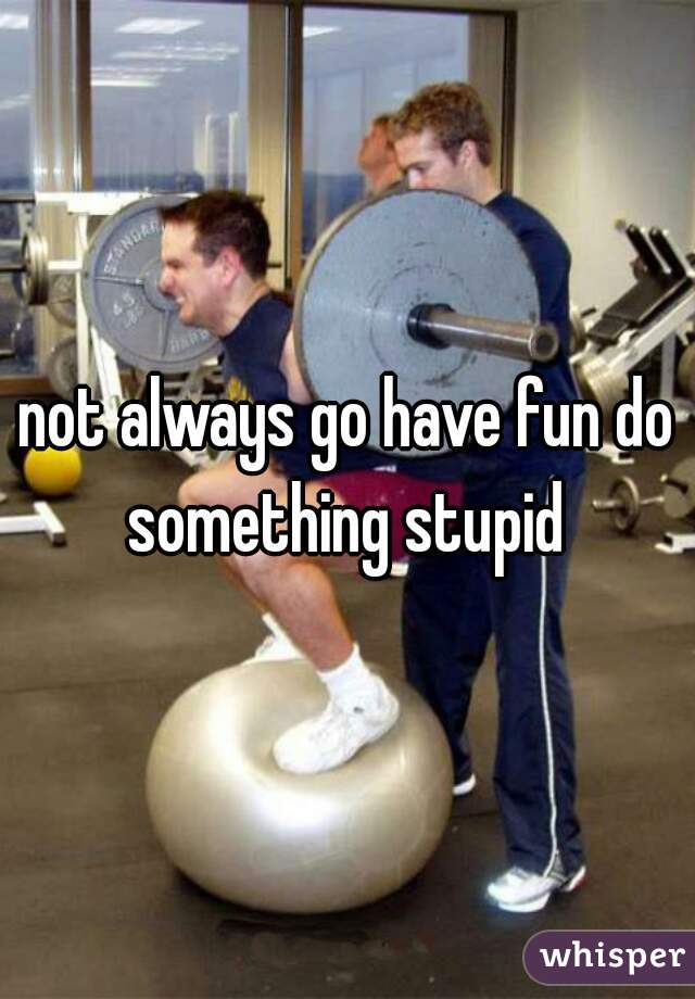 not always go have fun do something stupid 
