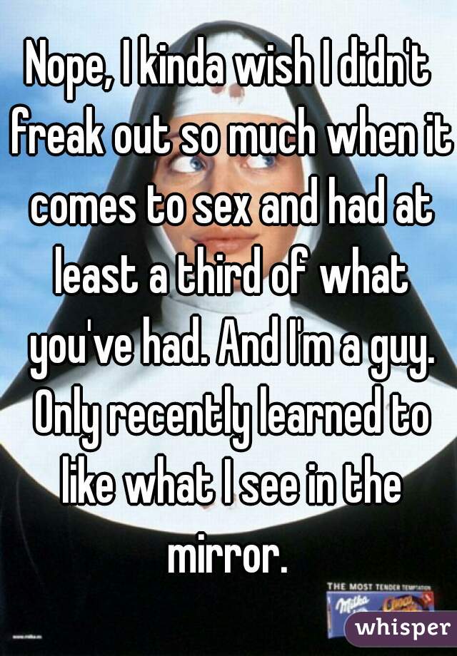 Nope, I kinda wish I didn't freak out so much when it comes to sex and had at least a third of what you've had. And I'm a guy. Only recently learned to like what I see in the mirror. 