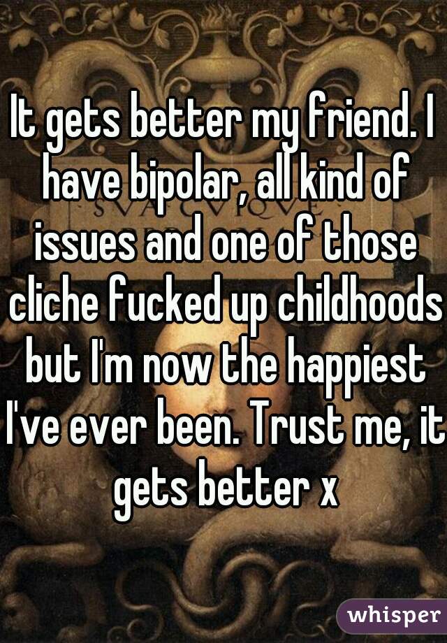 It gets better my friend. I have bipolar, all kind of issues and one of those cliche fucked up childhoods but I'm now the happiest I've ever been. Trust me, it gets better x