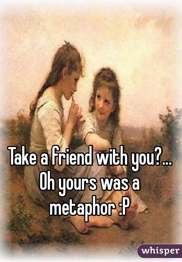 Take a friend with you?... Oh yours was a metaphor :P