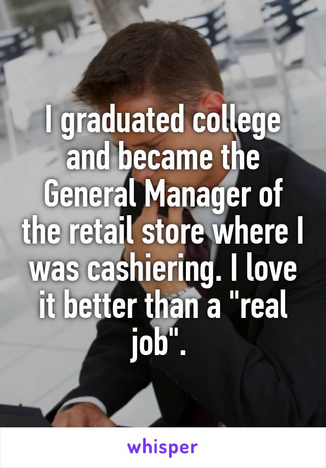 I graduated college and became the General Manager of the retail store where I was cashiering. I love it better than a "real job". 