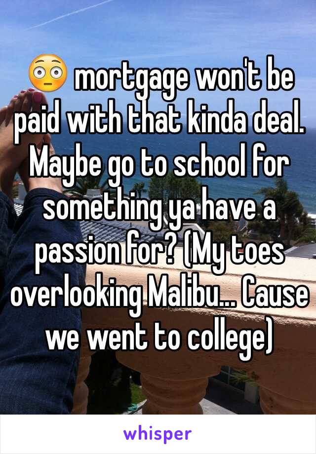 😳 mortgage won't be paid with that kinda deal. Maybe go to school for something ya have a passion for? (My toes overlooking Malibu... Cause we went to college) 