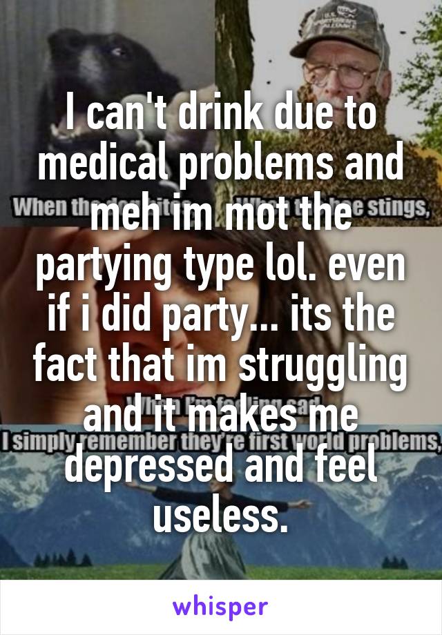 I can't drink due to medical problems and meh im mot the partying type lol. even if i did party... its the fact that im struggling and it makes me depressed and feel useless.