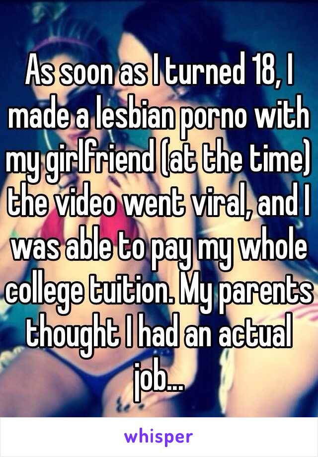 As soon as I turned 18, I made a lesbian porno with my girlfriend (at the time) the video went viral, and I was able to pay my whole college tuition. My parents thought I had an actual job...