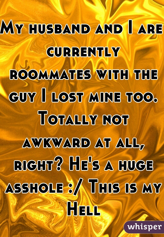 My husband and I are currently roommates with the guy I lost mine too. Totally not awkward at all, right? He's a huge asshole :/ This is my Hell