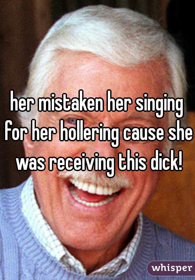her mistaken her singing for her hollering cause she was receiving this dick!