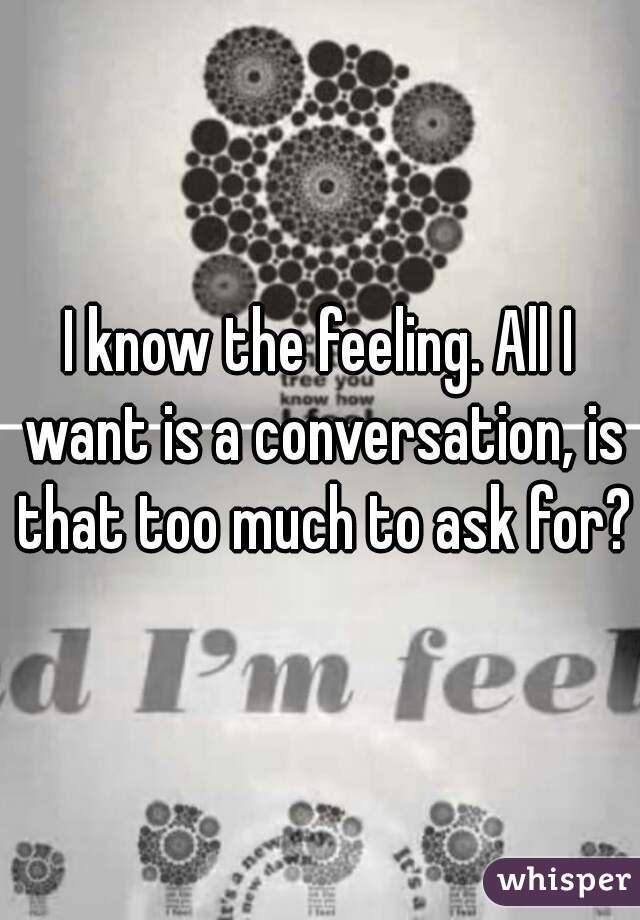 I know the feeling. All I want is a conversation, is that too much to ask for?