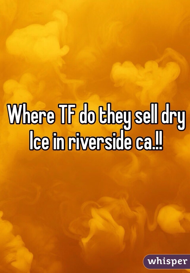 Where TF do they sell dry Ice in riverside ca.!!