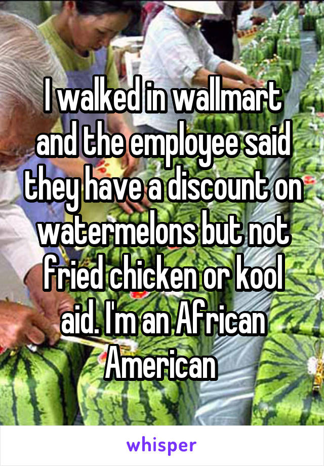 I walked in wallmart and the employee said they have a discount on watermelons but not fried chicken or kool aid. I'm an African American 