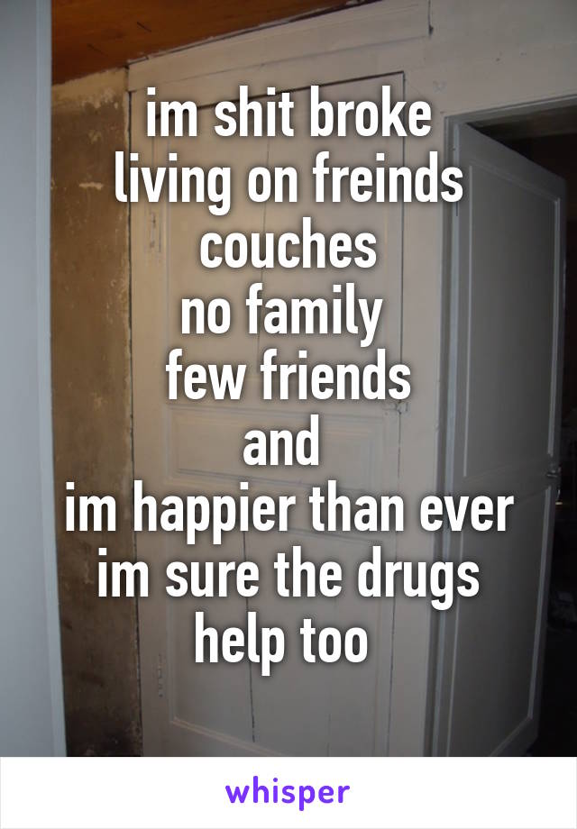 im shit broke
living on freinds couches
no family 
few friends
and 
im happier than ever
im sure the drugs help too 

