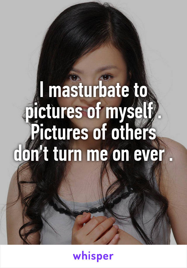 I masturbate to pictures of myself . Pictures of others don't turn me on ever . 