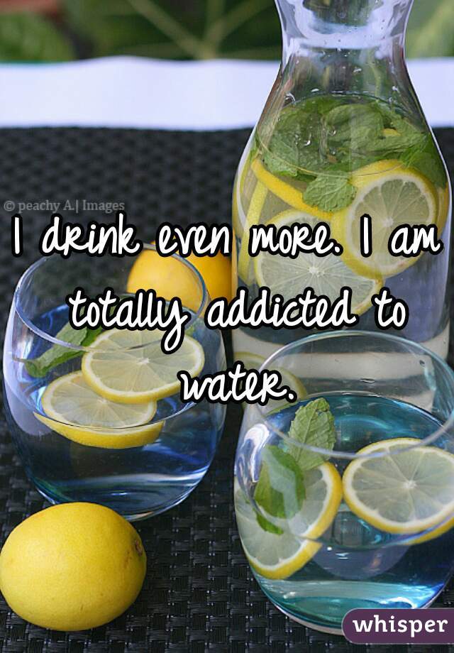 I drink even more. I am totally addicted to water.