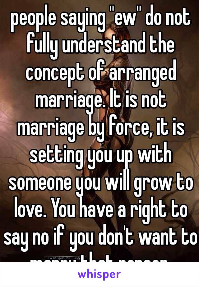people saying "ew" do not fully understand the concept of arranged marriage. It is not marriage by force, it is setting you up with someone you will grow to love. You have a right to say no if you don't want to marry that person.