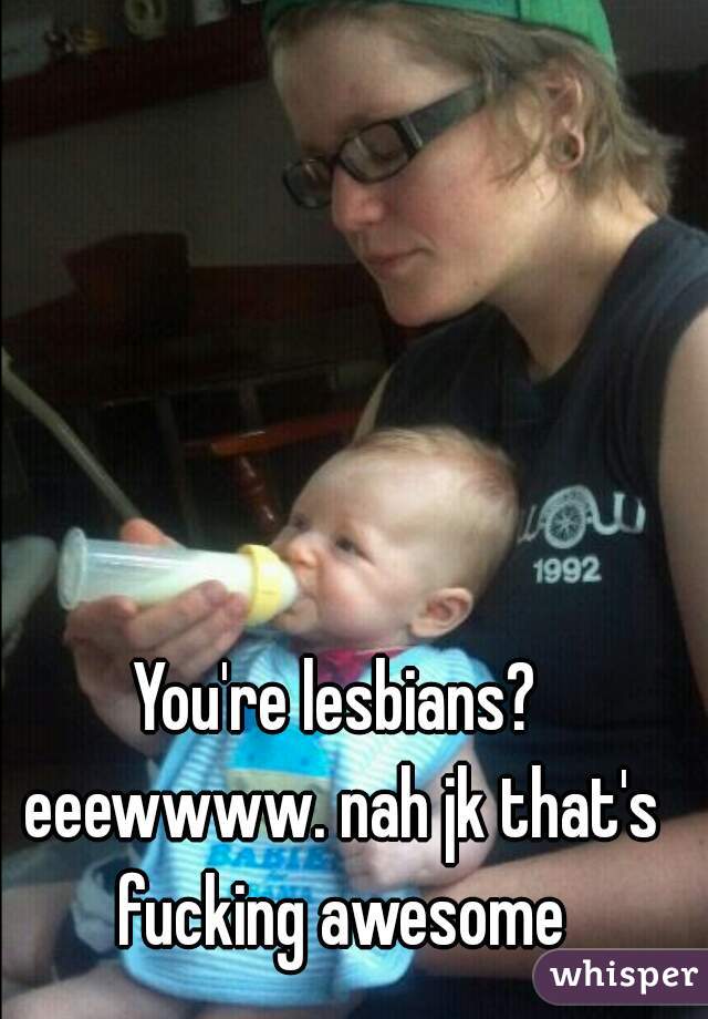 You're lesbians? eeewwww. nah jk that's fucking awesome